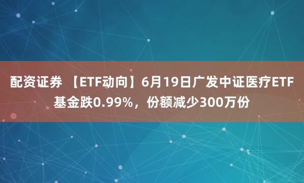 配资证券 【ETF动向】6月19日广发中证医疗ETF基金跌0.99%，份额减少300万份