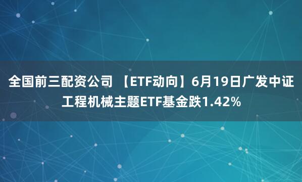 全国前三配资公司 【ETF动向】6月19日广发中证工程机械主题ETF基金跌1.42%