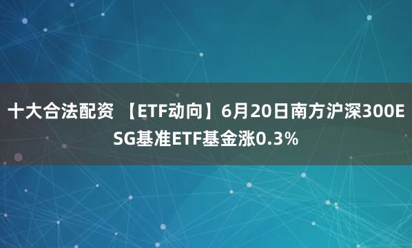 十大合法配资 【ETF动向】6月20日南方沪深300ESG基准ETF基金涨0.3%