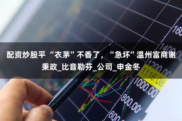 配资炒股平 “衣茅”不香了，“急坏”温州富商谢秉政_比音勒芬_公司_申金冬