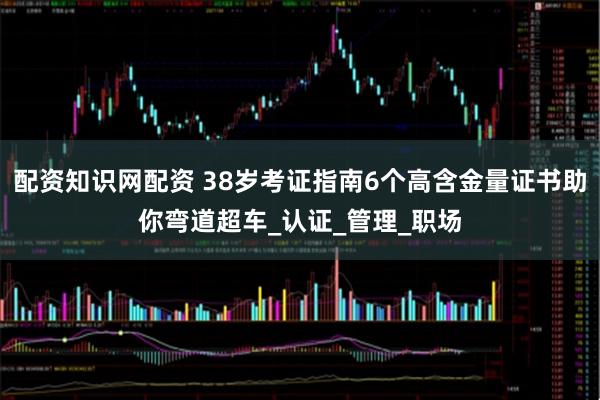 配资知识网配资 38岁考证指南6个高含金量证书助你弯道超车_认证_管理_职场