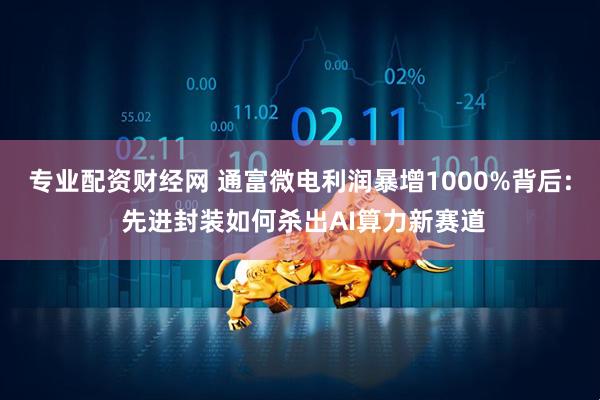 专业配资财经网 通富微电利润暴增1000%背后: 先进封装如何杀出AI算力新赛道