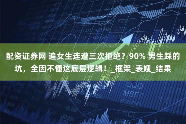 配资证券网 追女生连遭三次拒绝？90% 男生踩的坑，全因不懂这底层逻辑！_框架_表嫂_结果