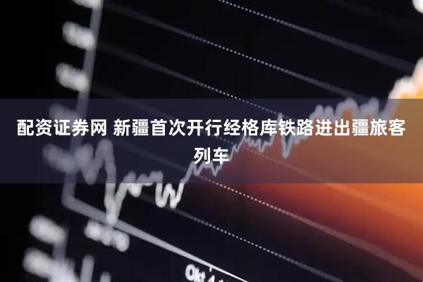 配资证券网 新疆首次开行经格库铁路进出疆旅客列车
