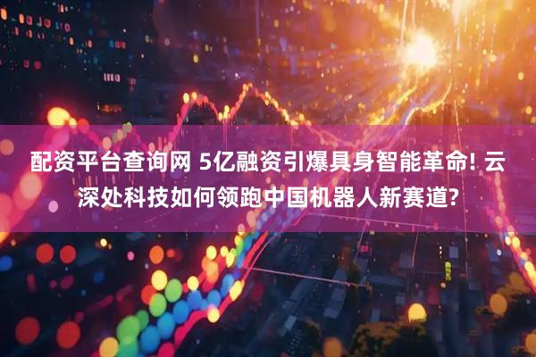 配资平台查询网 5亿融资引爆具身智能革命! 云深处科技如何领跑中国机器人新赛道?