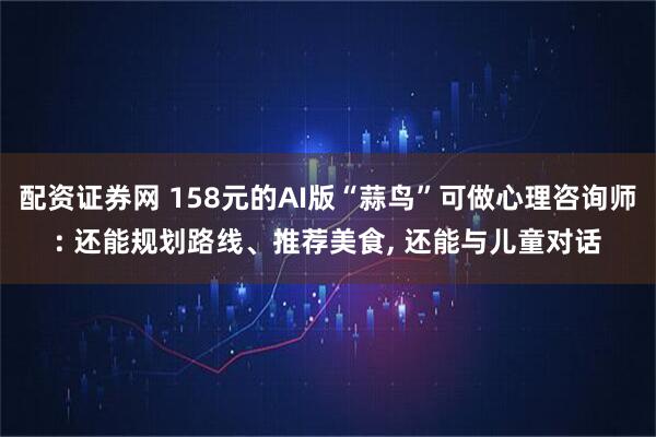配资证券网 158元的AI版“蒜鸟”可做心理咨询师: 还能规划路线、推荐美食, 还能与儿童对话
