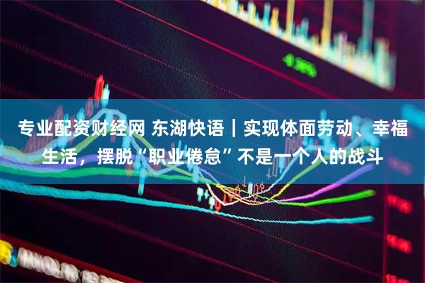 专业配资财经网 东湖快语｜实现体面劳动、幸福生活，摆脱“职业倦怠”不是一个人的战斗