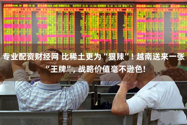 专业配资财经网 比稀土更为“狠辣”! 越南送来一张 “王牌”, 战略价值毫不逊色!