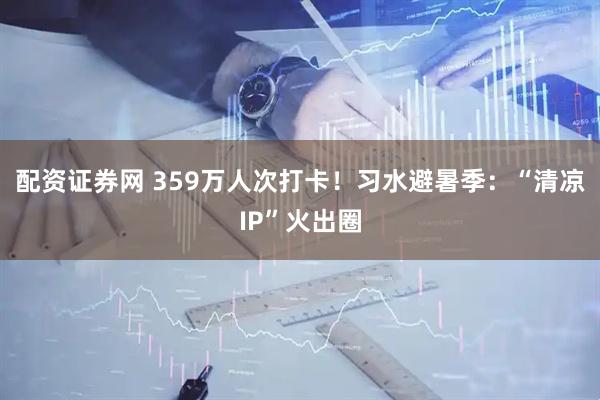 配资证券网 359万人次打卡！习水避暑季：“清凉IP”火出圈