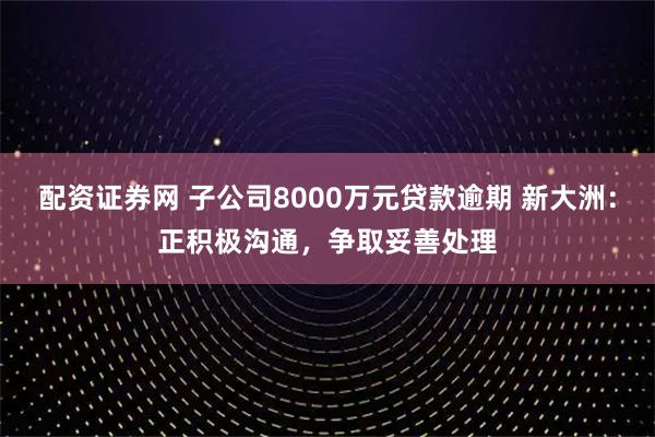 配资证券网 子公司8000万元贷款逾期 新大洲：正积极沟通，争取妥善处理