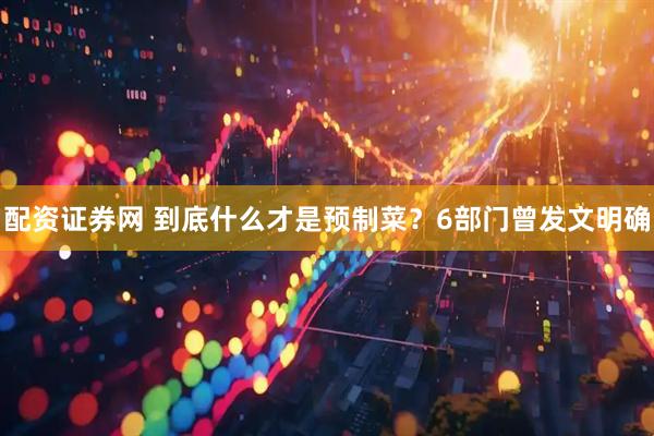 配资证券网 到底什么才是预制菜？6部门曾发文明确