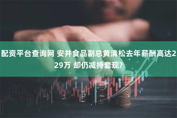 配资平台查询网 安井食品副总黄清松去年薪酬高达229万 却仍减持套现?