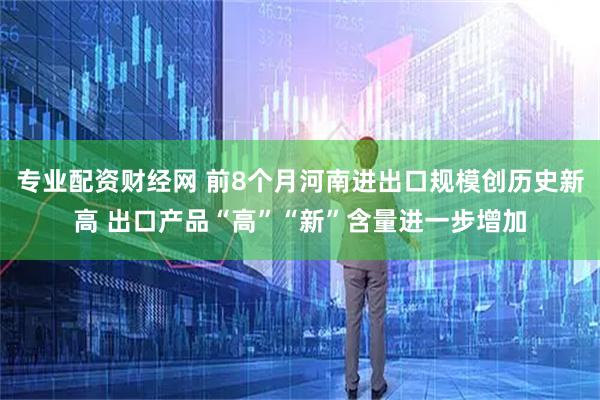 专业配资财经网 前8个月河南进出口规模创历史新高 出口产品“高”“新”含量进一步增加