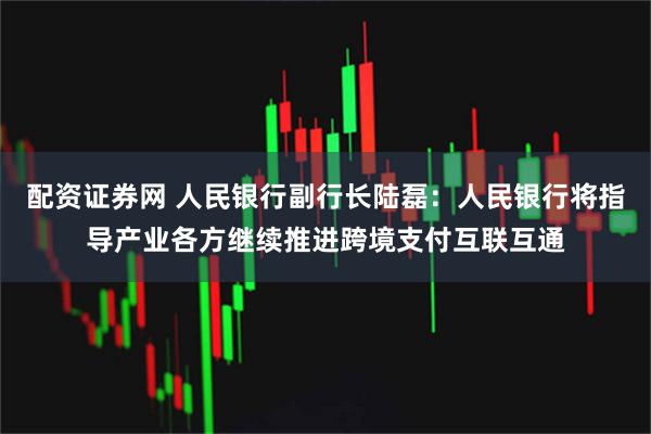 配资证券网 人民银行副行长陆磊：人民银行将指导产业各方继续推进跨境支付互联互通