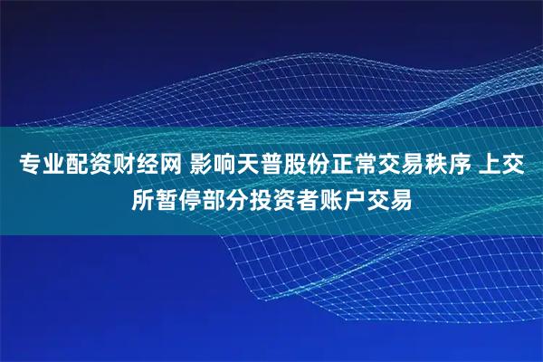 专业配资财经网 影响天普股份正常交易秩序 上交所暂停部分投资者账户交易