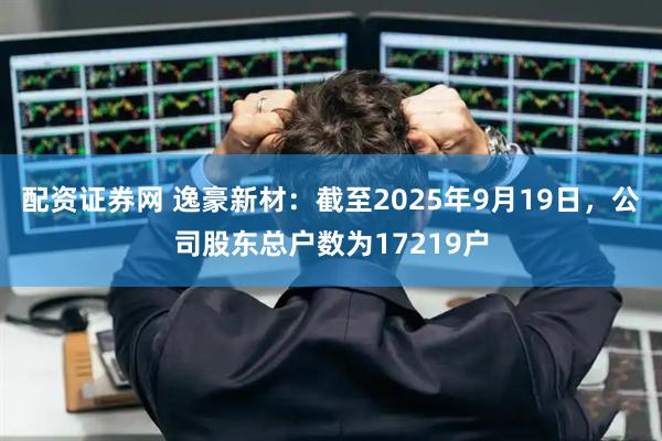 配资证券网 逸豪新材：截至2025年9月19日，公司股东总户数为17219户