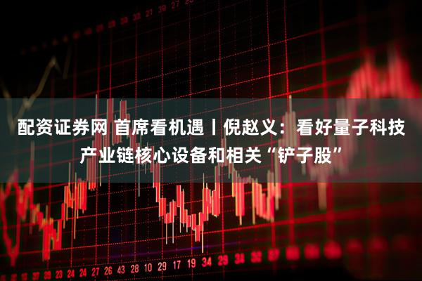 配资证券网 首席看机遇丨倪赵义：看好量子科技产业链核心设备和相关“铲子股”