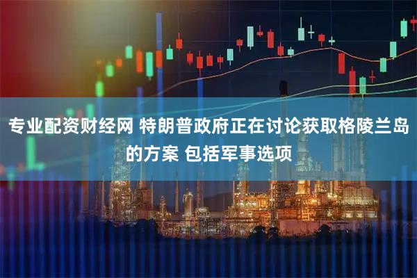 专业配资财经网 特朗普政府正在讨论获取格陵兰岛的方案 包括军事选项