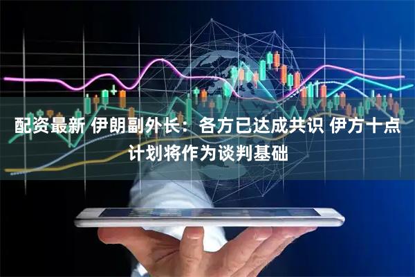 配资最新 伊朗副外长：各方已达成共识 伊方十点计划将作为谈判基础