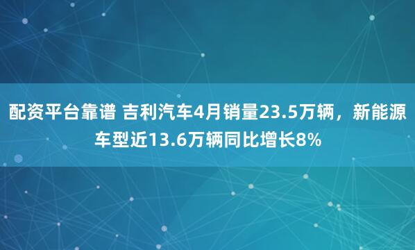 配资平台靠谱 吉利汽车4月销量23.5万辆，新能源车型近13.6万辆同比增长8%