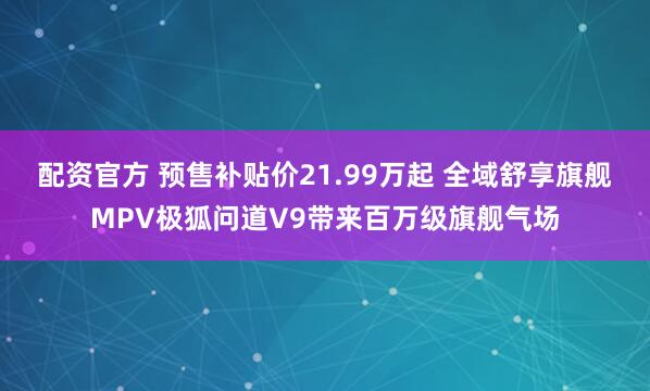 配资官方 预售补贴价21.99万起 全域舒享旗舰MPV极狐问道V9带来百万级旗舰气场