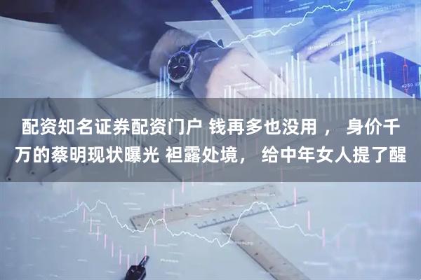 配资知名证券配资门户 钱再多也没用 ， 身价千万的蔡明现状曝光 袒露处境， 给中年女人提了醒