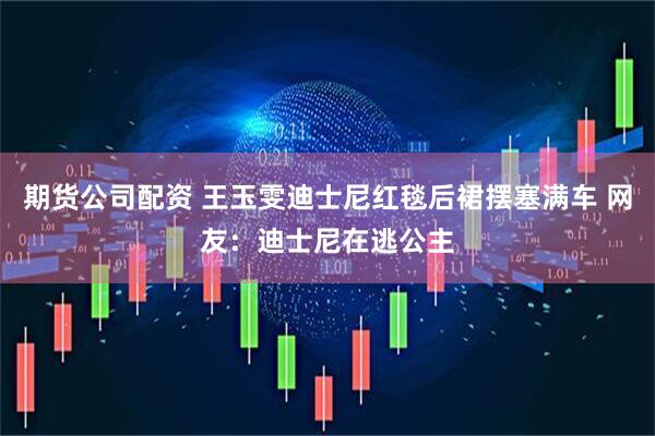 期货公司配资 王玉雯迪士尼红毯后裙摆塞满车 网友：迪士尼在逃公主